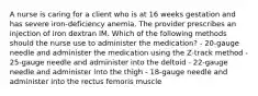 A nurse is caring for a client who is at 16 weeks gestation and has severe iron-deficiency anemia. The provider prescribes an injection of iron dextran IM. Which of the following methods should the nurse use to administer the medication? - 20-gauge needle and administer the medication using the Z-track method - 25-gauge needle and administer into the deltoid - 22-gauge needle and administer into the thigh - 18-gauge needle and administer into the rectus femoris muscle