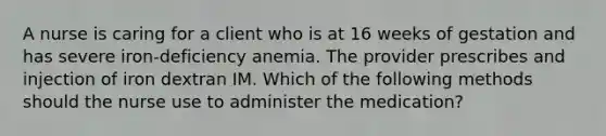 A nurse is caring for a client who is at 16 weeks of gestation and has severe iron-deficiency anemia. The provider prescribes and injection of iron dextran IM. Which of the following methods should the nurse use to administer the medication?