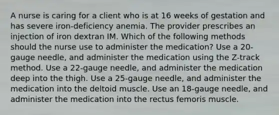 A nurse is caring for a client who is at 16 weeks of gestation and has severe iron-deficiency anemia. The provider prescribes an injection of iron dextran IM. Which of the following methods should the nurse use to administer the medication? Use a 20-gauge needle, and administer the medication using the Z-track method. Use a 22-gauge needle, and administer the medication deep into the thigh. Use a 25-gauge needle, and administer the medication into the deltoid muscle. Use an 18-gauge needle, and administer the medication into the rectus femoris muscle.