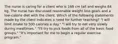 The nurse is caring for a client who is 168 cm tall and weighs 84 kg. The nurse has discussed reasonable weight loss goals and a low-calorie diet with the client. Which of the following statements made by the client indicates a need for further teaching? "I will limit intake to 500 calories a day." "I will try to eat very slowly during mealtimes." "I'll try to pick foods from all of the basic food groups." "It's important for me to begin a regular exercise program."