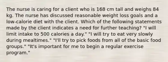 The nurse is caring for a client who is 168 cm tall and weighs 84 kg. The nurse has discussed reasonable weight loss goals and a low-calorie diet with the client. Which of the following statements made by the client indicates a need for further teaching? "I will limit intake to 500 calories a day." "I will try to eat very slowly during mealtimes." "I'll try to pick foods from all of the basic food groups." "It's important for me to begin a regular exercise program."