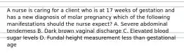 A nurse is caring for a client who is at 17 weeks of gestation and has a new diagnosis of molar pregnancy which of the following manifestations should the nurse expect? A. Severe abdominal tenderness B. Dark brown vaginal discharge C. Elevated blood sugar levels D. Fundal height measurement less than gestational age