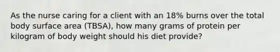 As the nurse caring for a client with an 18% burns over the total body surface area (TBSA), how many grams of protein per kilogram of body weight should his diet provide?