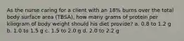 As the nurse caring for a client with an 18% burns over the total body surface area (TBSA), how many grams of protein per kilogram of body weight should his diet provide? a. 0.8 to 1.2 g b. 1.0 to 1.5 g c. 1.5 to 2.0 g d. 2.0 to 2.2 g