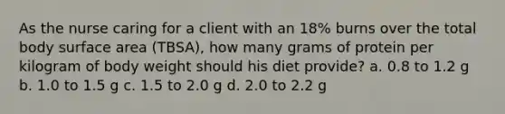 As the nurse caring for a client with an 18% burns over the total body surface area (TBSA), how many grams of protein per kilogram of body weight should his diet provide? a. 0.8 to 1.2 g b. 1.0 to 1.5 g c. 1.5 to 2.0 g d. 2.0 to 2.2 g