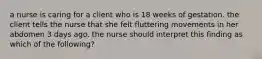 a nurse is caring for a client who is 18 weeks of gestation. the client tells the nurse that she felt fluttering movements in her abdomen 3 days ago. the nurse should interpret this finding as which of the following?