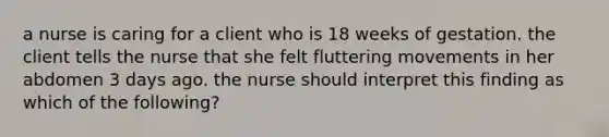 a nurse is caring for a client who is 18 weeks of gestation. the client tells the nurse that she felt fluttering movements in her abdomen 3 days ago. the nurse should interpret this finding as which of the following?