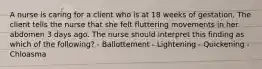 A nurse is caring for a client who is at 18 weeks of gestation. The client tells the nurse that she felt fluttering movements in her abdomen 3 days ago. The nurse should interpret this finding as which of the following? - Ballottement - Lightening - Quickening - Chloasma