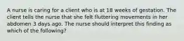 A nurse is caring for a client who is at 18 weeks of gestation. The client tells the nurse that she felt fluttering movements in her abdomen 3 days ago. The nurse should interpret this finding as which of the following?