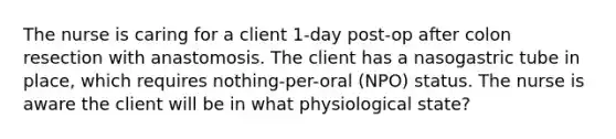 The nurse is caring for a client 1-day post-op after colon resection with anastomosis. The client has a nasogastric tube in place, which requires nothing-per-oral (NPO) status. The nurse is aware the client will be in what physiological state?