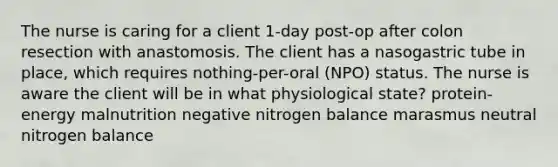 The nurse is caring for a client 1-day post-op after colon resection with anastomosis. The client has a nasogastric tube in place, which requires nothing-per-oral (NPO) status. The nurse is aware the client will be in what physiological state? protein-energy malnutrition negative nitrogen balance marasmus neutral nitrogen balance