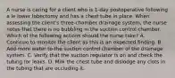 A nurse is caring for a client who is 1-day postoperative following a le lower lobectomy and has a chest tube in place. When assessing the client's three-chamber drainage system, the nurse notes that there is no bubbling in the suction control chamber. Which of the following actions should the nurse take? A. Continue to monitor the client as this is an expected finding. B. Add more water to the suction control chamber of the drainage system. C. Verify that the suction regulator is on and check the tubing for leaks. D. Milk the chest tube and dislodge any clots in the tubing that are occluding it.