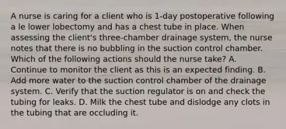 A nurse is caring for a client who is 1-day postoperative following a le lower lobectomy and has a chest tube in place. When assessing the client's three-chamber drainage system, the nurse notes that there is no bubbling in the suction control chamber. Which of the following actions should the nurse take? A. Continue to monitor the client as this is an expected finding. B. Add more water to the suction control chamber of the drainage system. C. Verify that the suction regulator is on and check the tubing for leaks. D. Milk the chest tube and dislodge any clots in the tubing that are occluding it.