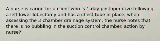 A nurse is caring for a client who is 1-day postoperative following a left lower lobectomy and has a chest tube in place. when assessing the 3-chamber drainage system, the nurse notes that there is no bubbling in the suction control chamber. action by nurse?