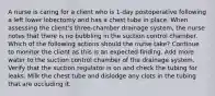 A nurse is caring for a client who is 1-day postoperative following a left lower lobectomy and has a chest tube in place. When assessing the client's three-chamber drainage system, the nurse notes that there is no bubbling in the suction control chamber. Which of the following actions should the nurse take? Continue to monitor the client as this is an expected finding. Add more water to the suction control chamber of the drainage system. Verify that the suction regulator is on and check the tubing for leaks. Milk the chest tube and dislodge any clots in the tubing that are occluding it.