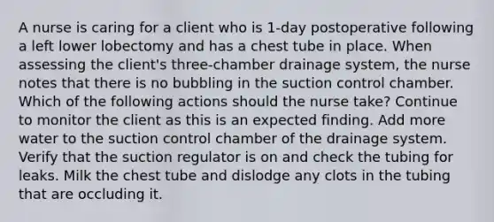 A nurse is caring for a client who is 1-day postoperative following a left lower lobectomy and has a chest tube in place. When assessing the client's three-chamber drainage system, the nurse notes that there is no bubbling in the suction control chamber. Which of the following actions should the nurse take? Continue to monitor the client as this is an expected finding. Add more water to the suction control chamber of the drainage system. Verify that the suction regulator is on and check the tubing for leaks. Milk the chest tube and dislodge any clots in the tubing that are occluding it.