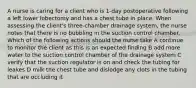 A nurse is caring for a client who is 1-day postoperative following a left lower lobectomy and has a chest tube in place. When assessing the client's three-chamber drainage system, the nurse notes that there is no bubbling in the suction control chamber. Which of the following actions should the nurse take A continue to monitor the client as this is an expected finding B add more water to the suction control chamber of the drainage system C verify that the suction regulator is on and check the tubing for leakes D milk the chest tube and dislodge any clots in the tubing that are occluding it