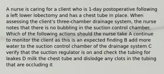 A nurse is caring for a client who is 1-day postoperative following a left lower lobectomy and has a chest tube in place. When assessing the client's three-chamber drainage system, the nurse notes that there is no bubbling in the suction control chamber. Which of the following actions should the nurse take A continue to monitor the client as this is an expected finding B add more water to the suction control chamber of the drainage system C verify that the suction regulator is on and check the tubing for leakes D milk the chest tube and dislodge any clots in the tubing that are occluding it