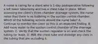 A nurse is caring for a client who is 1-day postoperative following a left lower lobectomy and has a chest tube in place. When assessing the client's three-chamber drainage system, the nurse notes that there is no bubbling in the suction control chamber. Which of the following actions should the nurse take? A. Continue to monitor the client as this is an expected finding. B. Add more water to the suction control chamber of the drainage system. C. Verify that the suction regulator is on and check the tubing for leaks. D. Milk the chest tube and dislodge any clots in the tubing that are occluding it.