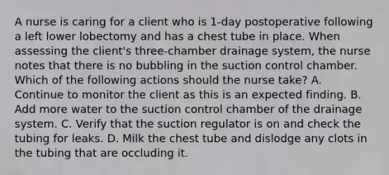 A nurse is caring for a client who is 1-day postoperative following a left lower lobectomy and has a chest tube in place. When assessing the client's three-chamber drainage system, the nurse notes that there is no bubbling in the suction control chamber. Which of the following actions should the nurse take? A. Continue to monitor the client as this is an expected finding. B. Add more water to the suction control chamber of the drainage system. C. Verify that the suction regulator is on and check the tubing for leaks. D. Milk the chest tube and dislodge any clots in the tubing that are occluding it.