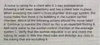 .A nurse is caring for a client who is 1-day postoperative following a left lower lobectomy and has a chest tube in place. When assessing the client's three-chamber drainage system, the nurse notes that there is no bubbling in the suction control chamber. Which of the following actions should the nurse take? A. Continue to monitor the client as this is an expected finding B. Add more water to the suction control chamber of the drainage system C. Verify that the suction regulator is on and check the tubing for leaks D. Milk the chest tube and dislodge any clots in the tubing that are occluding it.