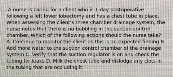 .A nurse is caring for a client who is 1-day postoperative following a left lower lobectomy and has a chest tube in place. When assessing the client's three-chamber drainage system, the nurse notes that there is no bubbling in the suction control chamber. Which of the following actions should the nurse take? A. Continue to monitor the client as this is an expected finding B. Add more water to the suction control chamber of the drainage system C. Verify that the suction regulator is on and check the tubing for leaks D. Milk the chest tube and dislodge any clots in the tubing that are occluding it.