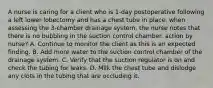 A nurse is caring for a client who is 1-day postoperative following a left lower lobectomy and has a chest tube in place. when assessing the 3-chamber drainage system, the nurse notes that there is no bubbling in the suction control chamber. action by nurse? A. Continue to monitor the client as this is an expected finding. B. Add more water to the suction control chamber of the drainage system. C. Verify that the suction regulator is on and check the tubing for leaks. D. Milk the chest tube and dislodge any clots in the tubing that are occluding it.