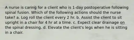 A nurse is caring for a client who is 1-day postoperative following spinal fusion. Which of the following actions should the nurse take? a. Log roll the client every 2 hr. b. Assist the client to sit upright in a chair for 4 hr at a time. c. Expect clear drainage on the spinal dressing. d. Elevate the client's legs when he is sitting in a chair.