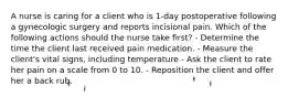 A nurse is caring for a client who is 1-day postoperative following a gynecologic surgery and reports incisional pain. Which of the following actions should the nurse take first? - Determine the time the client last received pain medication. - Measure the client's vital signs, including temperature - Ask the client to rate her pain on a scale from 0 to 10. - Reposition the client and offer her a back rub.