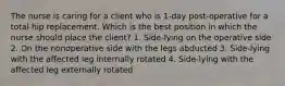 The nurse is caring for a client who is 1-day post-operative for a total hip replacement. Which is the best position in which the nurse should place the client? 1. Side-lying on the operative side 2. On the nonoperative side with the legs abducted 3. Side-lying with the affected leg internally rotated 4. Side-lying with the affected leg externally rotated