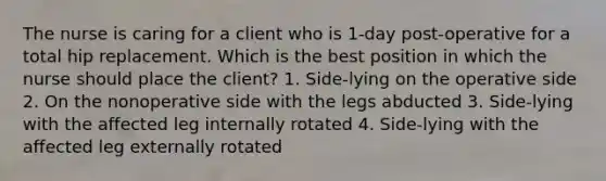 The nurse is caring for a client who is 1-day post-operative for a total hip replacement. Which is the best position in which the nurse should place the client? 1. Side-lying on the operative side 2. On the nonoperative side with the legs abducted 3. Side-lying with the affected leg internally rotated 4. Side-lying with the affected leg externally rotated