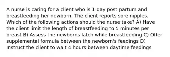 A nurse is caring for a client who is 1-day post-partum and breastfeeding her newborn. The client reports sore nipples. Which of the following actions should the nurse take? A) Have the client limit the length of breastfeeding to 5 minutes per breast B) Assess the newborns latch while breastfeeding C) Offer supplemental formula between the newborn's feedings D) Instruct the client to wait 4 hours between daytime feedings