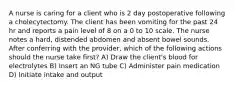 A nurse is caring for a client who is 2 day postoperative following a cholecytectomy. The client has been vomiting for the past 24 hr and reports a pain level of 8 on a 0 to 10 scale. The nurse notes a hard, distended abdomen and absent bowel sounds. After conferring with the provider, which of the following actions should the nurse take first? A) Draw the client's blood for electrolytes B) Insert an NG tube C) Administer pain medication D) Initiate intake and output