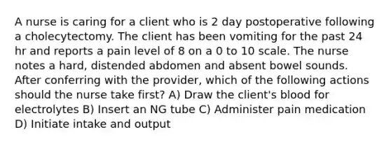 A nurse is caring for a client who is 2 day postoperative following a cholecytectomy. The client has been vomiting for the past 24 hr and reports a pain level of 8 on a 0 to 10 scale. The nurse notes a hard, distended abdomen and absent bowel sounds. After conferring with the provider, which of the following actions should the nurse take first? A) Draw the client's blood for electrolytes B) Insert an NG tube C) Administer pain medication D) Initiate intake and output