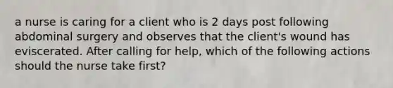 a nurse is caring for a client who is 2 days post following abdominal surgery and observes that the client's wound has eviscerated. After calling for help, which of the following actions should the nurse take first?