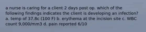 a nurse is caring for a client 2 days post op. which of the following findings indicates the client is developing an infection? a. temp of 37.8c (100 F) b. erythema at the incision site c. WBC count 9,000/mm3 d. pain reported 6/10