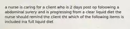 a nurse is caring for a client who is 2 days post op foloowing a abdominal surery and is progressing from a clear liquid diet the nurse should remind the client tht which of the following items is included ina full liquid diet
