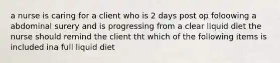 a nurse is caring for a client who is 2 days post op foloowing a abdominal surery and is progressing from a clear liquid diet the nurse should remind the client tht which of the following items is included ina full liquid diet