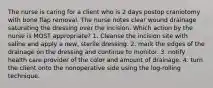 The nurse is caring for a client who is 2 days postop craniotomy with bone flap removal. The nurse notes clear wound drainage saturating the dressing over the incision. Which action by the nurse is MOST appropriate? 1. Cleanse the incision site with saline and apply a new, sterile dressing. 2. mark the edges of the drainage on the dressing and continue to monitor. 3. notify health care provider of the color and amount of drainage. 4. turn the client onto the nonoperative side using the log-rolling technique.