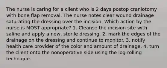 The nurse is caring for a client who is 2 days postop craniotomy with bone flap removal. The nurse notes clear wound drainage saturating the dressing over the incision. Which action by the nurse is MOST appropriate? 1. Cleanse the incision site with saline and apply a new, sterile dressing. 2. mark the edges of the drainage on the dressing and continue to monitor. 3. notify health care provider of the color and amount of drainage. 4. turn the client onto the nonoperative side using the log-rolling technique.