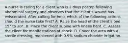 A nurse is caring for a client who is 2 days postop following abdominal surgery and observes that the client's wound has eviscerated. After calling for help, which of the following actions should the nurse take first? A. Raise the head of the client's bed 15° to 20°. B. Place the client supine with knees bent. C. Assess the client for manifestations of shock. D. Cover the area with a sterile dressing, moistened with 0.9% sodium chloride irrigation.