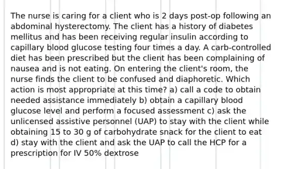 The nurse is caring for a client who is 2 days post-op following an abdominal hysterectomy. The client has a history of diabetes mellitus and has been receiving regular insulin according to capillary blood glucose testing four times a day. A carb-controlled diet has been prescribed but the client has been complaining of nausea and is not eating. On entering the client's room, the nurse finds the client to be confused and diaphoretic. Which action is most appropriate at this time? a) call a code to obtain needed assistance immediately b) obtain a capillary blood glucose level and perform a focused assessment c) ask the unlicensed assistive personnel (UAP) to stay with the client while obtaining 15 to 30 g of carbohydrate snack for the client to eat d) stay with the client and ask the UAP to call the HCP for a prescription for IV 50% dextrose