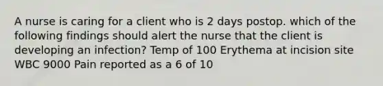 A nurse is caring for a client who is 2 days postop. which of the following findings should alert the nurse that the client is developing an infection? Temp of 100 Erythema at incision site WBC 9000 Pain reported as a 6 of 10