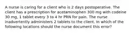 A nurse is caring for a client who is 2 days postoperative. The client has a prescription for acetaminophen 300 mg with codeine 30 mg, 1 tablet every 3 to 4 hr PRN for pain. The nurse inadvertently administers 2 tablets to the client. In which of the following locations should the nurse document this error?