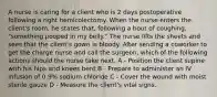 A nurse is caring for a client who is 2 days postoperative following a right hemicolectomy. When the nurse enters the client's room, he states that, following a bout of coughing, "something pooped in my belly." The nurse lifts the sheets and sees that the client's gown is bloody. After sending a coworker to get the charge nurse and call the surgeon, which of the following actions should the nurse take next. A - Position the client supine with his hips and knees bent B - Prepare to administer an IV infusion of 0.9% sodium chloride C - Cover the wound with moist sterile gauze D - Measure the client's vital signs.