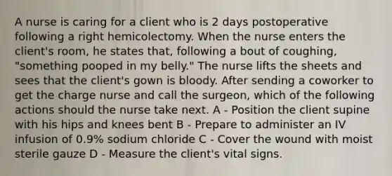 A nurse is caring for a client who is 2 days postoperative following a right hemicolectomy. When the nurse enters the client's room, he states that, following a bout of coughing, "something pooped in my belly." The nurse lifts the sheets and sees that the client's gown is bloody. After sending a coworker to get the charge nurse and call the surgeon, which of the following actions should the nurse take next. A - Position the client supine with his hips and knees bent B - Prepare to administer an IV infusion of 0.9% sodium chloride C - Cover the wound with moist sterile gauze D - Measure the client's vital signs.