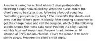 A nurse is caring for a client who is 2 days postoperative following a right hemicolectomy. When the nurse enters the client's room, he states that, following a bout of coughing, "something popped in my belly." The nurse lifts the sheets and sees that the client's gown is bloody. After sending a coworker to get the charge nurse and call the surgeon, which of the following actions should the nurse take next? Position the client supine with his hips and knees bent. Prepare to administer an IV infusion of 0.9% sodium chloride. Cover the wound with moist sterile gauze. Measure the client's vital signs.