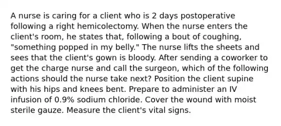 A nurse is caring for a client who is 2 days postoperative following a right hemicolectomy. When the nurse enters the client's room, he states that, following a bout of coughing, "something popped in my belly." The nurse lifts the sheets and sees that the client's gown is bloody. After sending a coworker to get the charge nurse and call the surgeon, which of the following actions should the nurse take next? Position the client supine with his hips and knees bent. Prepare to administer an IV infusion of 0.9% sodium chloride. Cover the wound with moist sterile gauze. Measure the client's vital signs.