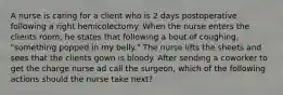 A nurse is caring for a client who is 2 days postoperative following a right hemicolectomy. When the nurse enters the clients room, he states that following a bout of coughing. "something popped in my belly." The nurse lifts the sheets and sees that the clients gown is bloody. After sending a coworker to get the charge nurse ad call the surgeon, which of the following actions should the nurse take next?