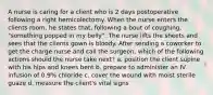 A nurse is caring for a client who is 2 days postoperative following a right hemicolectomy. When the nurse enters the clients room, he states that, following a bout of coughing, "something popped in my belly". The nurse lifts the sheets and sees that the clients gown is bloody. After sending a coworker to get the charge nurse and call the surgeon, which of the following actions should the nurse take next? a. position the client supine with his hips and knees bent b. prepare to administer an IV infusion of 0.9% chloride c. cover the wound with moist sterile guaze d. measure the client's vital signs